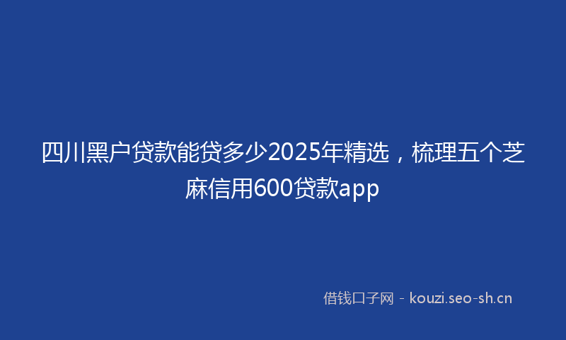 四川黑户贷款能贷多少2025年精选，梳理五个芝麻信用600贷款app
