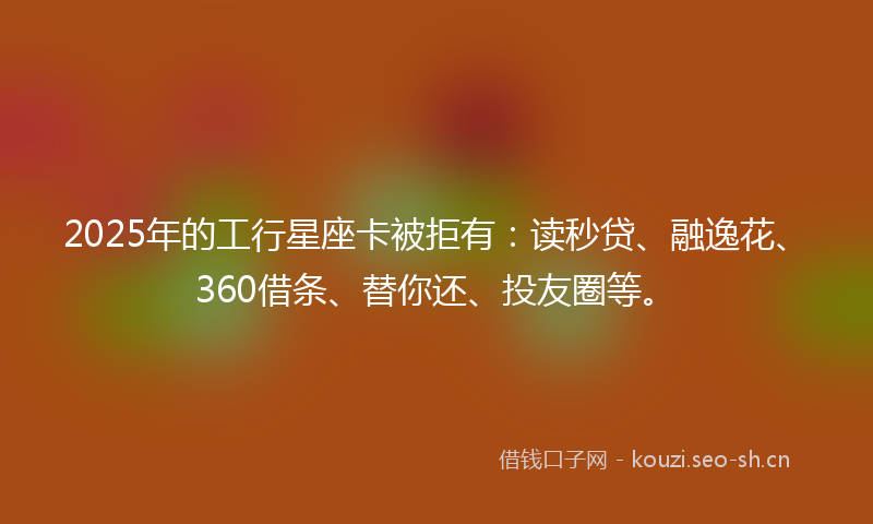 2025年的工行星座卡被拒有：读秒贷、融逸花、360借条、替你还、投友圈等。