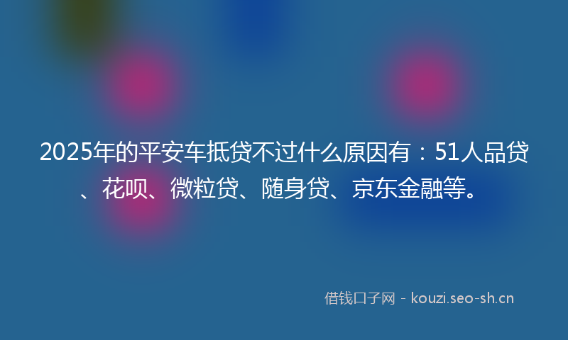 2025年的平安车抵贷不过什么原因有：51人品贷、花呗、微粒贷、随身贷、京东金融等。
