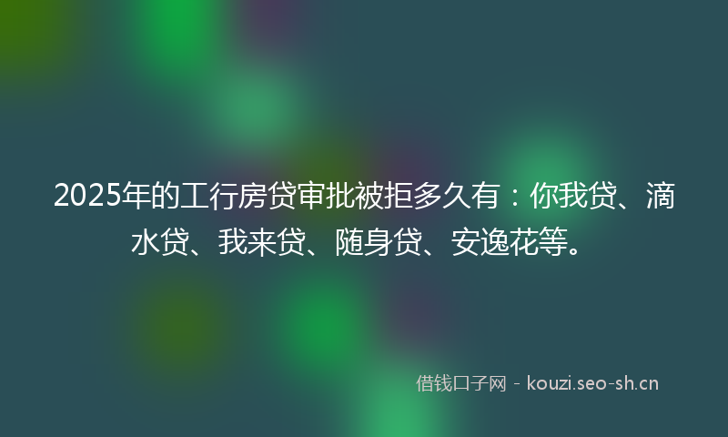 2025年的工行房贷审批被拒多久有：你我贷、滴水贷、我来贷、随身贷、安逸花等。