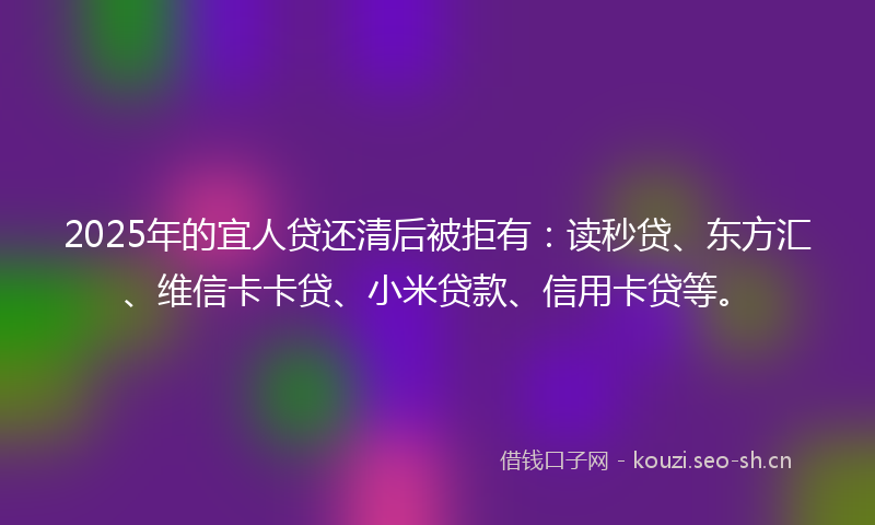 2025年的宜人贷还清后被拒有：读秒贷、东方汇、维信卡卡贷、小米贷款、信用卡贷等。