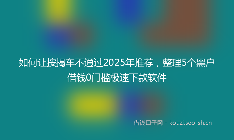 如何让按揭车不通过2025年推荐，整理5个黑户借钱0门槛极速下款软件