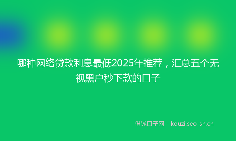 哪种网络贷款利息最低2025年推荐，汇总五个无视黑户秒下款的口子