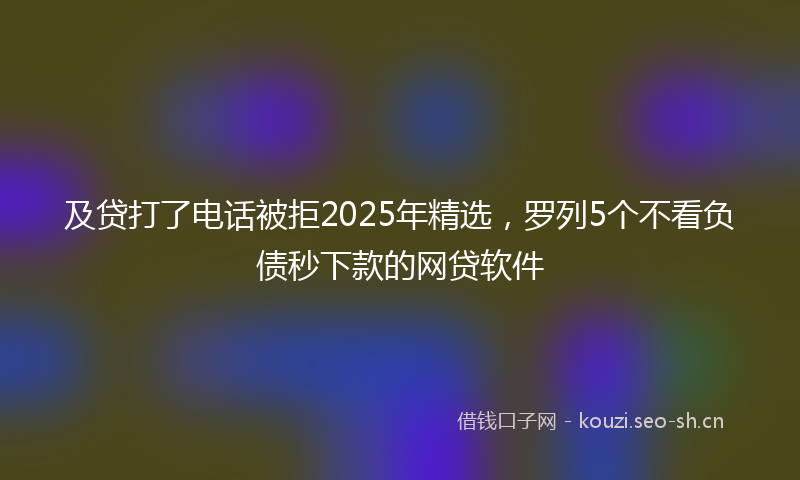 及贷打了电话被拒2025年精选,罗列5个不看负债秒下款的网贷软件