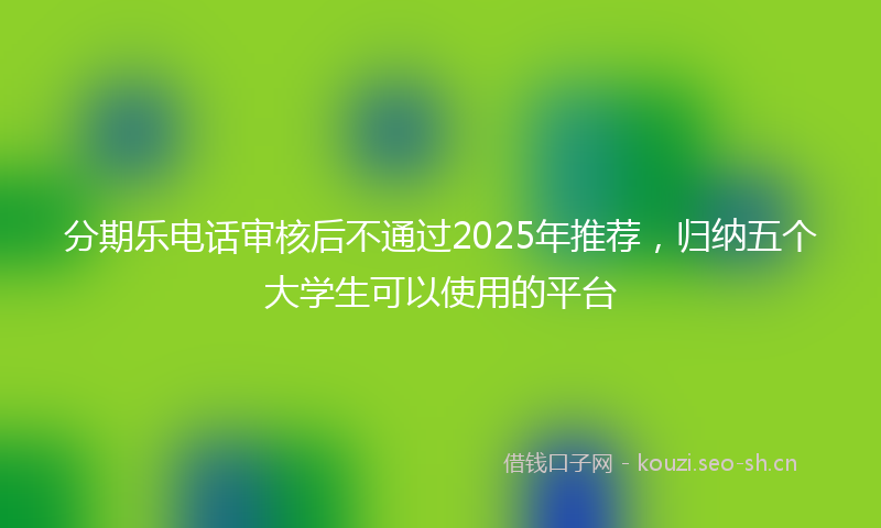 分期乐电话审核后不通过2025年推荐，归纳五个大学生可以使用的平台