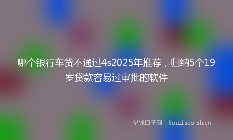 哪个银行车贷不通过4s2025年推荐，归纳5个19岁贷款容易过审批的软件