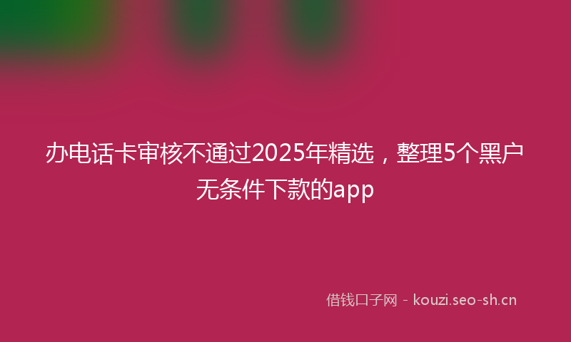 办电话卡审核不通过2025年精选，整理5个黑户无条件下款的app