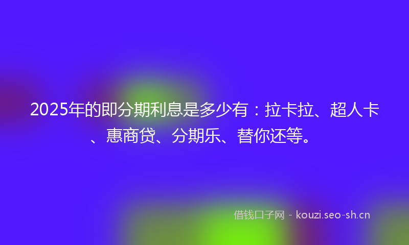 2025年的即分期利息是多少有：拉卡拉、超人卡、惠商贷、分期乐、替你还等。