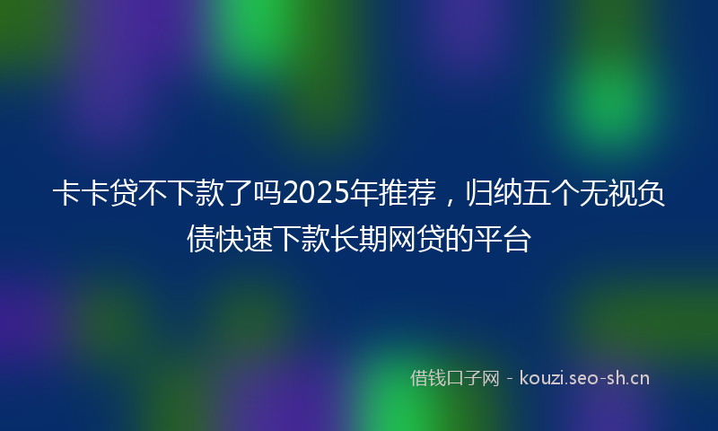 卡卡贷不下款了吗2025年推荐，归纳五个无视负债快速下款长期网贷的平台
