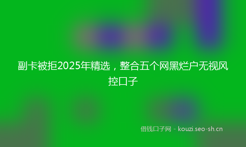 副卡被拒2025年精选，整合五个网黑烂户无视风控口子
