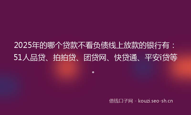 2025年的哪个贷款不看负债线上放款的银行有:51人品贷、拍拍贷、团贷网、快贷通、平安i贷等。