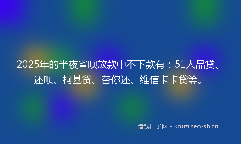 2025年的半夜省呗放款中不下款有：51人品贷、还呗、柯基贷、替你还、维信卡卡贷等。