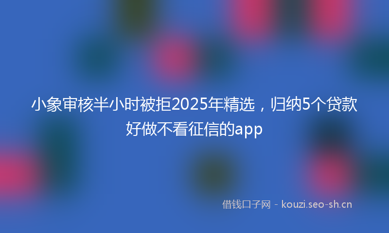 小象审核半小时被拒2025年精选，归纳5个贷款好做不看征信的app