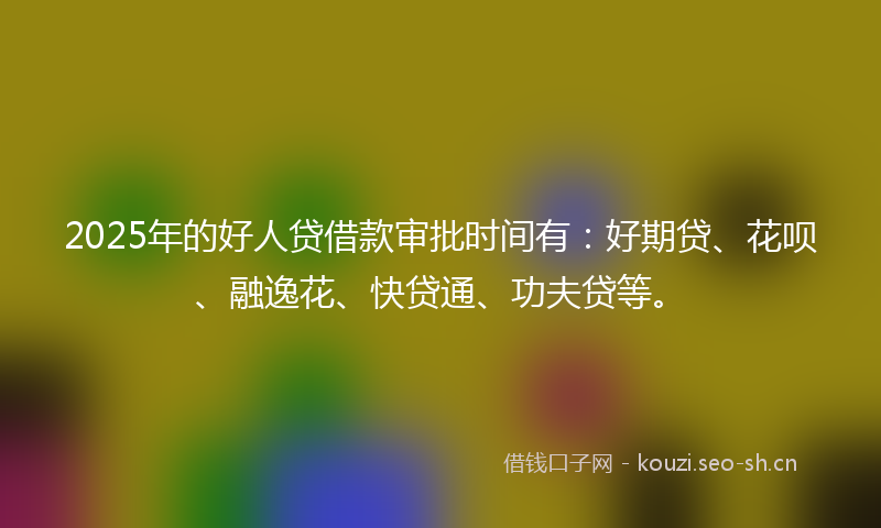 2025年的好人贷借款审批时间有：好期贷、花呗、融逸花、快贷通、功夫贷等。