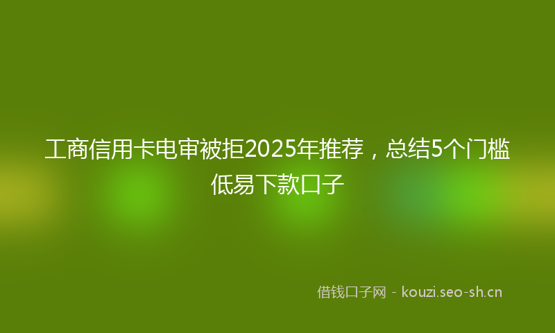 工商信用卡电审被拒2025年推荐，总结5个门槛低易下款口子