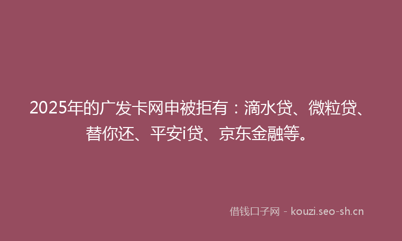 2025年的广发卡网申被拒有：滴水贷、微粒贷、替你还、平安i贷、京东金融等。