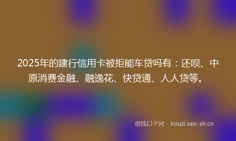 2025年的建行信用卡被拒能车贷吗有：还呗、中原消费金融、融逸花、快贷通、人人贷等。