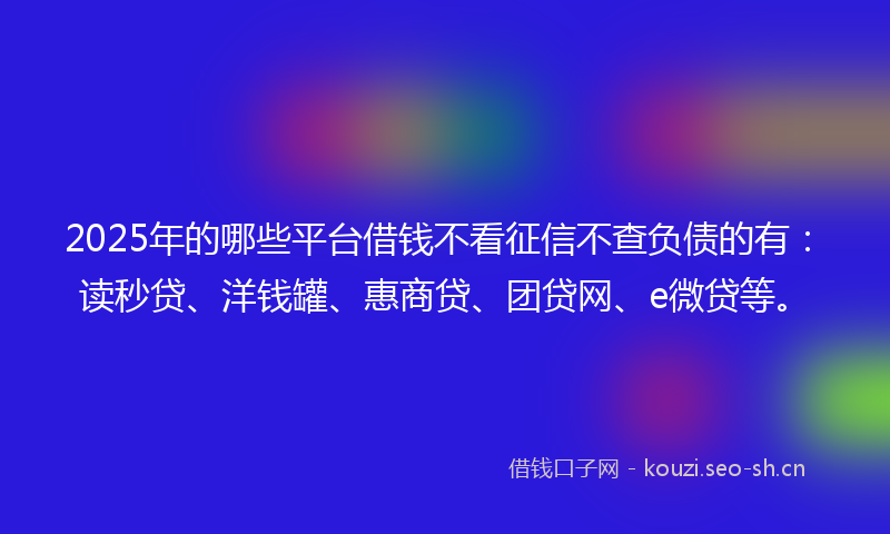 2025年的哪些平台借钱不看征信不查负债的有：读秒贷、洋钱罐、惠商贷、团贷网、e微贷等。