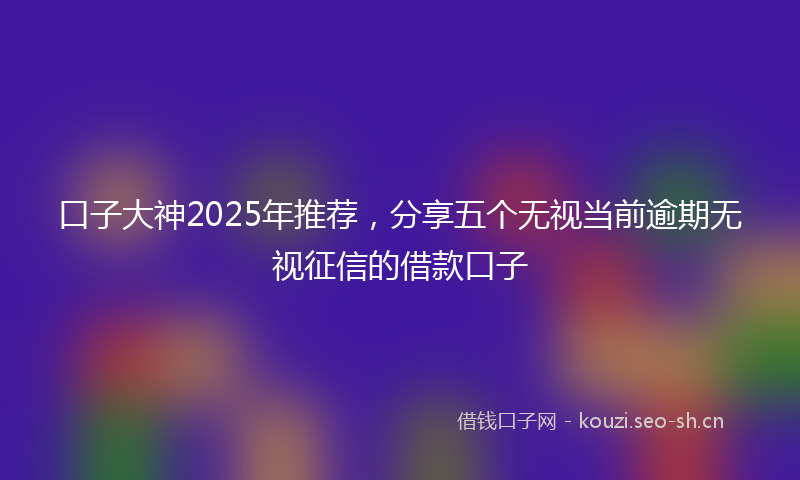 口子大神2025年推荐，分享五个无视当前逾期无视征信的借款口子