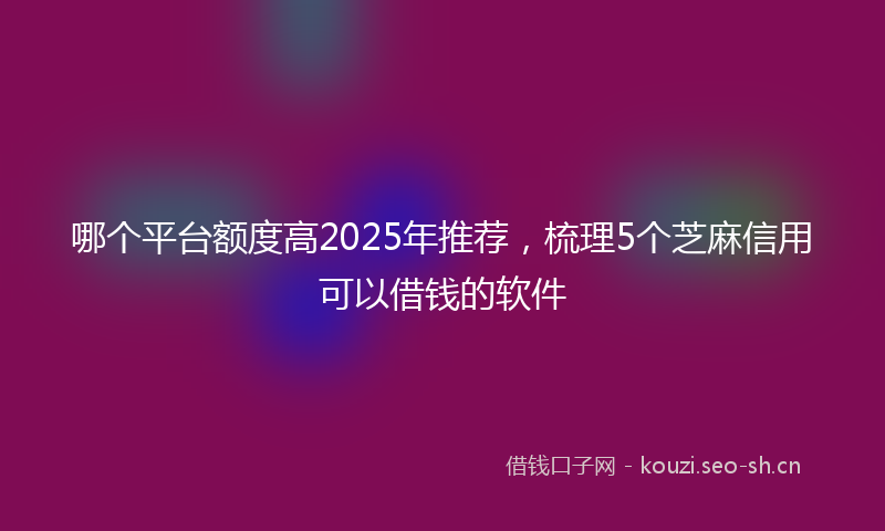 哪个平台额度高2025年推荐，梳理5个芝麻信用可以借钱的软件