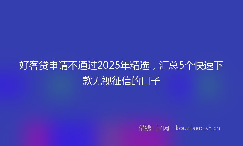 好客贷申请不通过2025年精选，汇总5个快速下款无视征信的口子