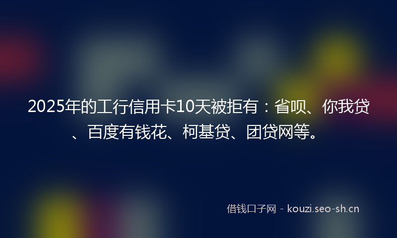 2025年的工行信用卡10天被拒有：省呗、你我贷、百度有钱花、柯基贷、团贷网等。