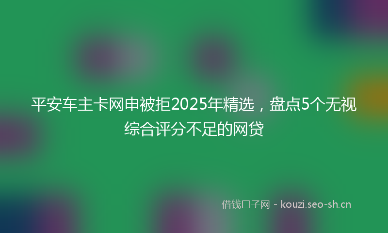 平安车主卡网申被拒2025年精选，盘点5个无视综合评分不足的网贷