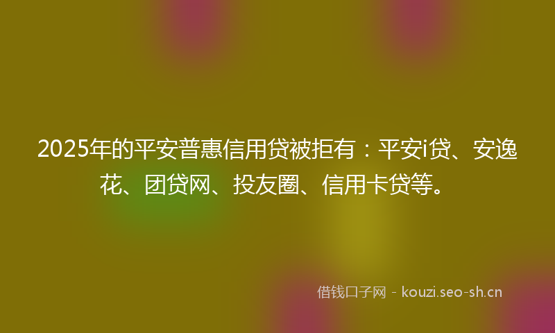 2025年的平安普惠信用贷被拒有：平安i贷、安逸花、团贷网、投友圈、信用卡贷等。