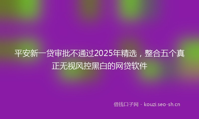 平安新一贷审批不通过2025年精选，整合五个真正无视风控黑白的网贷软件
