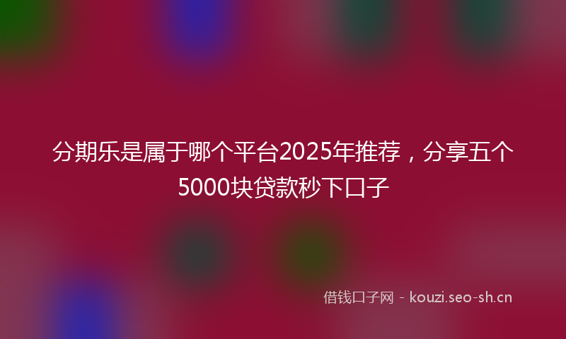 分期乐是属于哪个平台2025年推荐，分享五个5000块贷款秒下口子