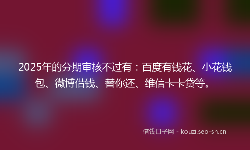 2025年的分期审核不过有：百度有钱花、小花钱包、微博借钱、替你还、维信卡卡贷等。