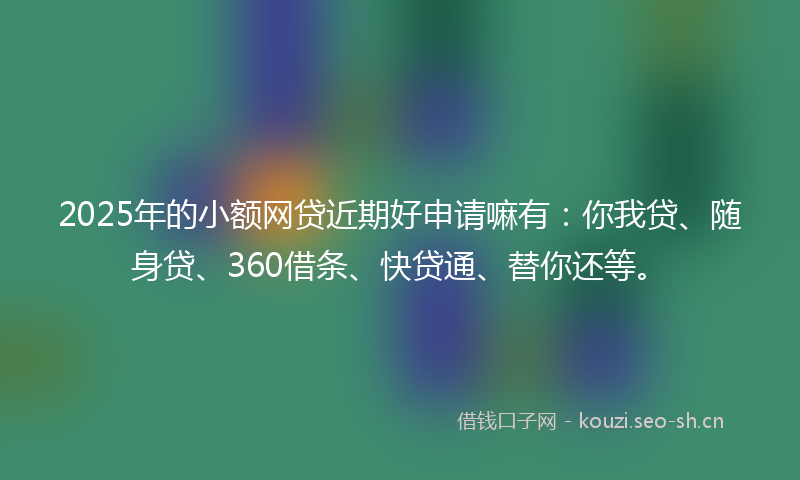2025年的小额网贷近期好申请嘛有：你我贷、随身贷、360借条、快贷通、替你还等。