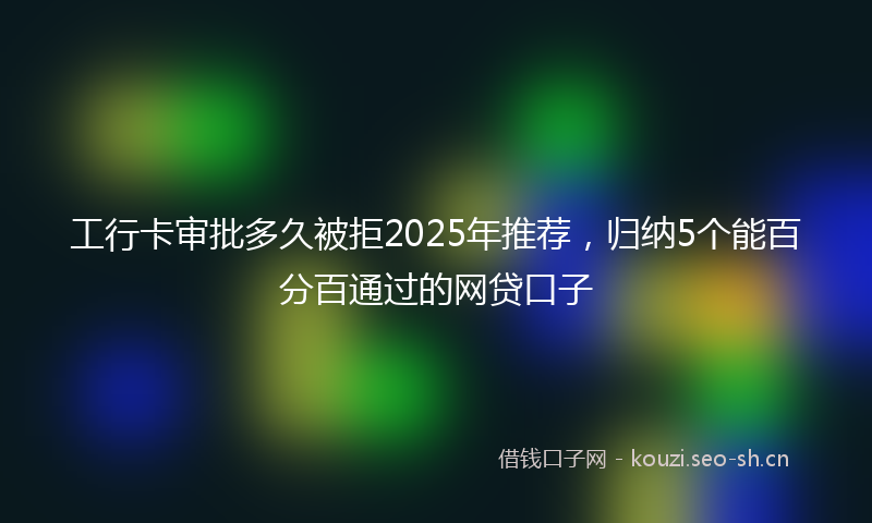 工行卡审批多久被拒2025年推荐，归纳5个能百分百通过的网贷口子