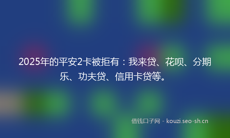 2025年的平安2卡被拒有：我来贷、花呗、分期乐、功夫贷、信用卡贷等。