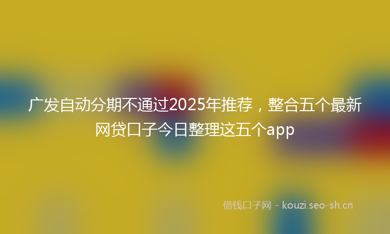 广发自动分期不通过2025年推荐,整合五个最新网贷口子今日整理这五个app