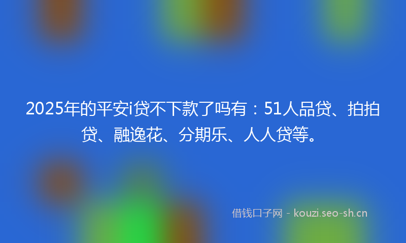 2025年的平安i贷不下款了吗有：51人品贷、拍拍贷、融逸花、分期乐、人人贷等。