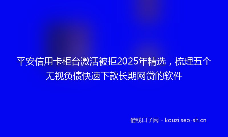 平安信用卡柜台激活被拒2025年精选,梳理五个无视负债快速下款长期网贷的软件