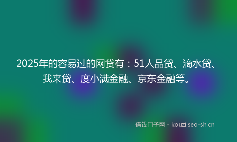 2025年的容易过的网贷有：51人品贷、滴水贷、我来贷、度小满金融、京东金融等。