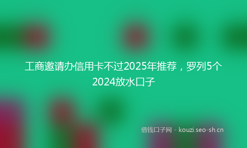 工商邀请办信用卡不过2025年推荐，罗列5个2024放水口子