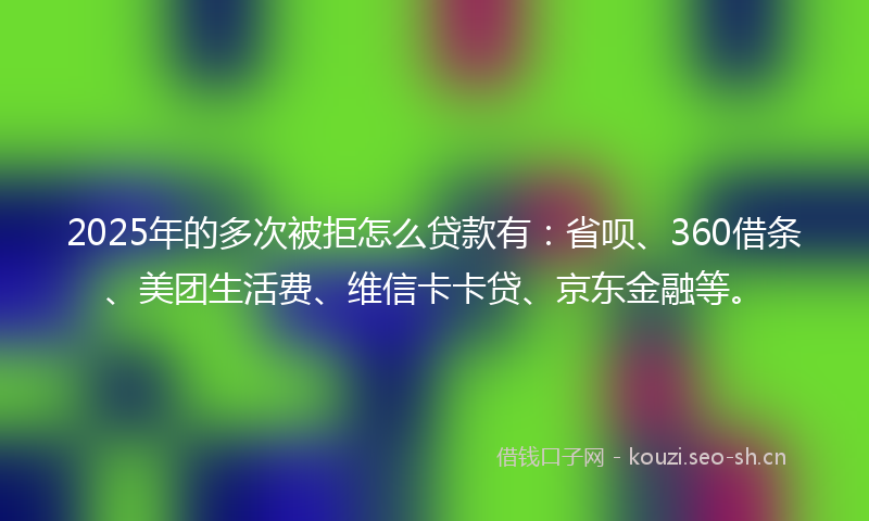 2025年的多次被拒怎么贷款有：省呗、360借条、美团生活费、维信卡卡贷、京东金融等。