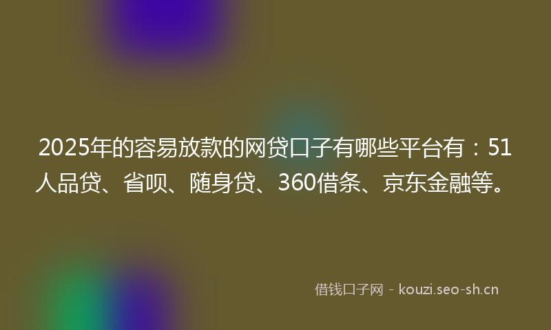 2025年的容易放款的网贷口子有哪些平台有：51人品贷、省呗、随身贷、360借条、京东金融等。