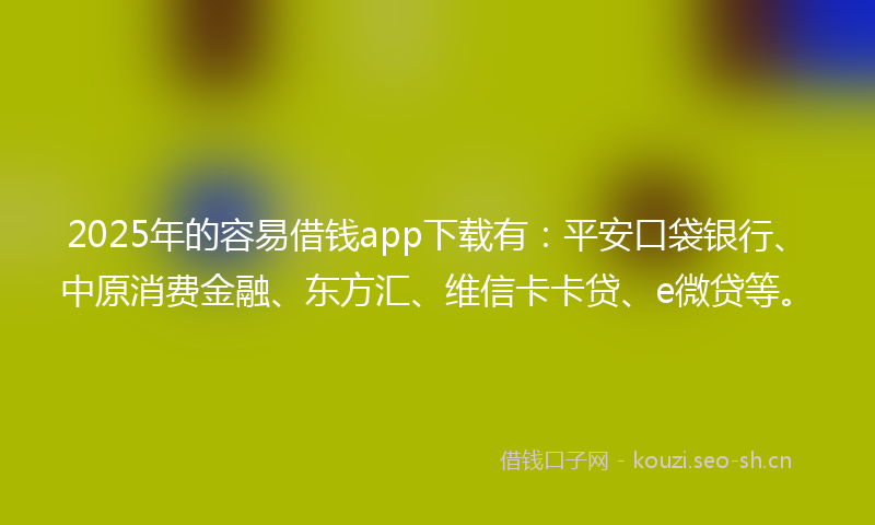 2025年的容易借钱app下载有：平安口袋银行、中原消费金融、东方汇、维信卡卡贷、e微贷等。