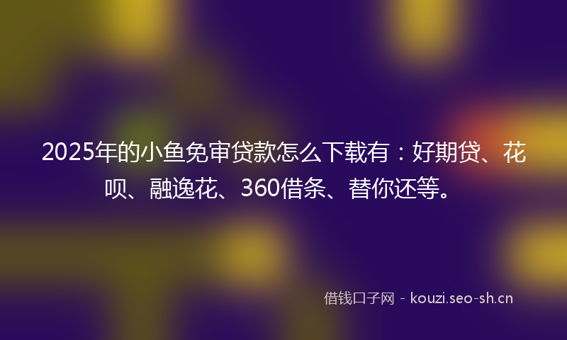 2025年的小鱼免审贷款怎么下载有：好期贷、花呗、融逸花、360借条、替你还等。