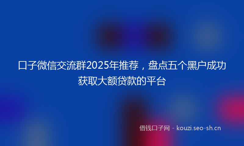 口子微信交流群2025年推荐，盘点五个黑户成功获取大额贷款的平台
