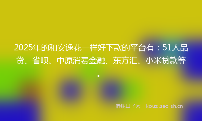 2025年的和安逸花一样好下款的平台有：51人品贷、省呗、中原消费金融、东方汇、小米贷款等。