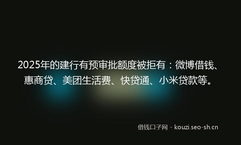 2025年的建行有预审批额度被拒有：微博借钱、惠商贷、美团生活费、快贷通、小米贷款等。