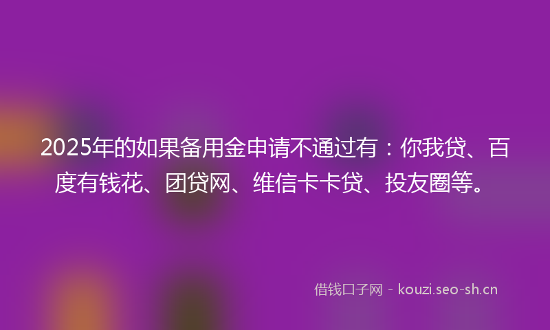 2025年的如果备用金申请不通过有：你我贷、百度有钱花、团贷网、维信卡卡贷、投友圈等。
