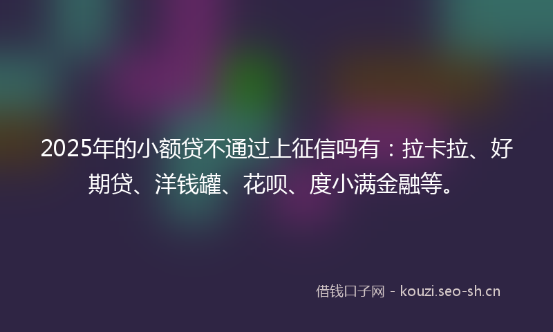 2025年的小额贷不通过上征信吗有：拉卡拉、好期贷、洋钱罐、花呗、度小满金融等。