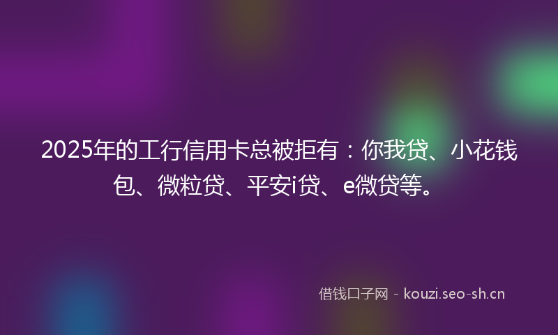 2025年的工行信用卡总被拒有:你我贷、小花钱包、微粒贷、平安i贷、e微贷等。