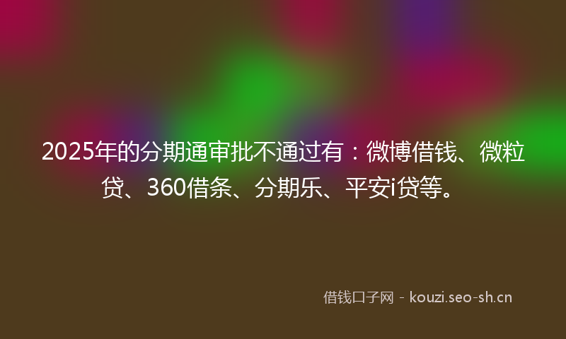 2025年的分期通审批不通过有：微博借钱、微粒贷、360借条、分期乐、平安i贷等。